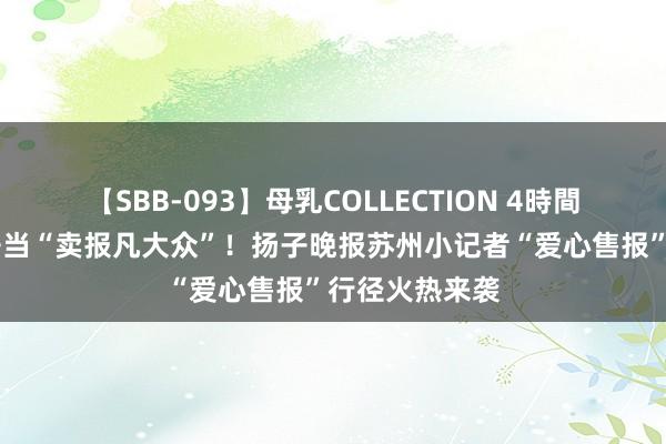 【SBB-093】母乳COLLECTION 4時間 为爱起程，争当“卖报凡大众”！扬子晚报苏州小记者“爱心售报”行径火热来袭