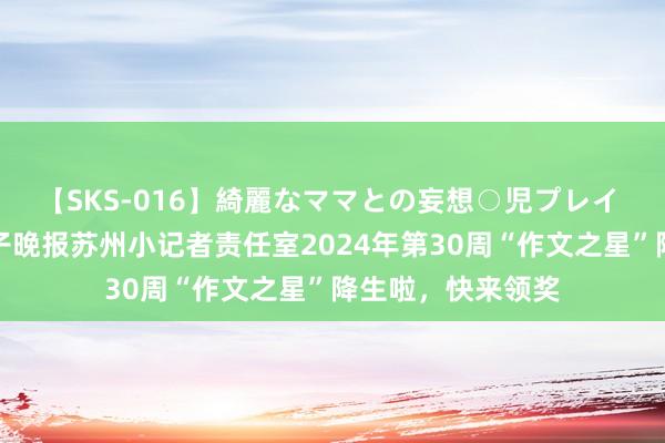 【SKS-016】綺麗なママとの妄想○児プレイ 【每周之星】扬子晚报苏州小记者责任室2024年第30周“作文之星”降生啦，快来领奖