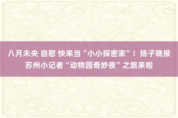 八月未央 自慰 快来当“小小探密家”！扬子晚报苏州小记者“动物园奇妙夜”之旅来啦