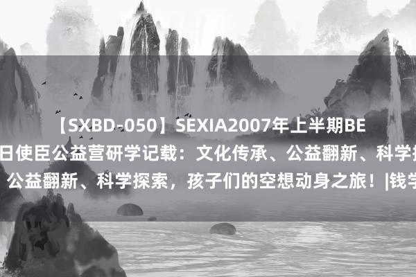 【SXBD-050】SEXIA2007年上半期BEST 全35作品8時間 百丈改日使臣公益营研学记载：文化传承、公益翻新、科学探索，孩子们的空想动身之旅！|钱学森|公益行动