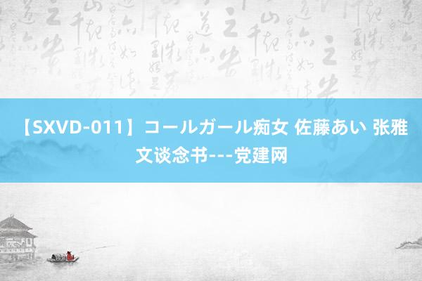 【SXVD-011】コールガール痴女 佐藤あい 张雅文谈念书---党建网