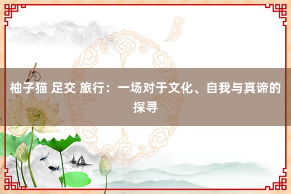 柚子猫 足交 旅行：一场对于文化、自我与真谛的探寻