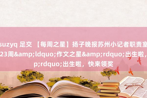 suzyq 足交 【每周之星】扬子晚报苏州小记者职责室2024年第23周&ldquo;作文之星&rdquo;出生啦，快来领奖