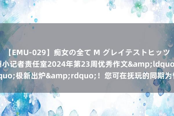 【EMU-029】痴女の全て M グレイテストヒッツ 4時間 扬子晚报苏州小记者责任室2024年第23周优秀作文&ldquo;极新出炉&rdquo;！您可在抚玩的同期为怜爱的作品投票哦～