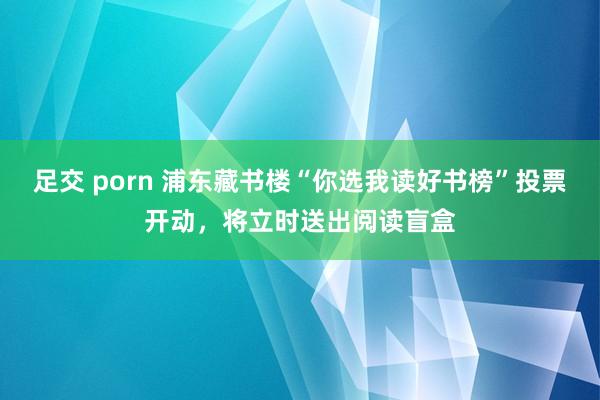 足交 porn 浦东藏书楼“你选我读好书榜”投票开动，将立时送出阅读盲盒