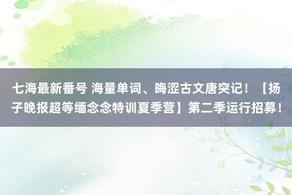 七海最新番号 海量单词、晦涩古文唐突记！【扬子晚报超等缅念念特训夏季营】第二季运行招募！