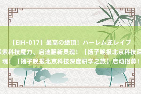 【EIH-017】最高の絶頂！ハーレム逆レイプ乱交スペシャル8時間 探索科技魔力、启迪翻新灵魂！【扬子晚报北京科技深度研学之旅】启动招募！