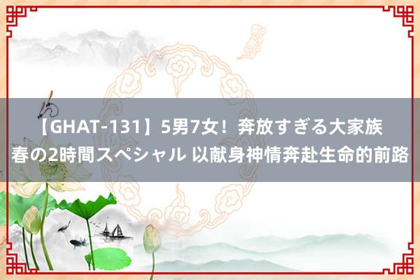 【GHAT-131】5男7女！奔放すぎる大家族 春の2時間スペシャル 以献身神情奔赴生命的前路