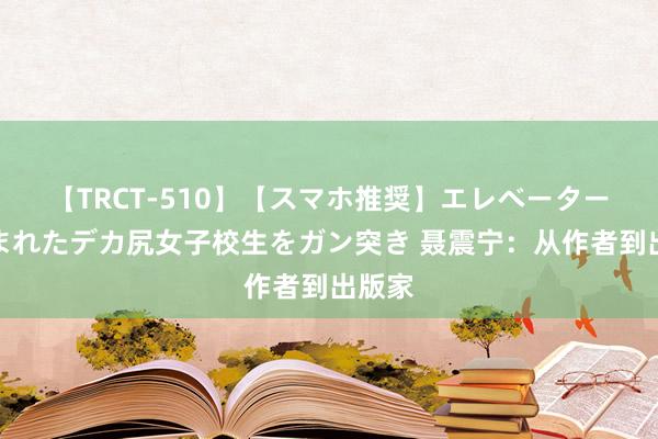 【TRCT-510】【スマホ推奨】エレベーターに挟まれたデカ尻女子校生をガン突き 聂震宁：从作者到出版家