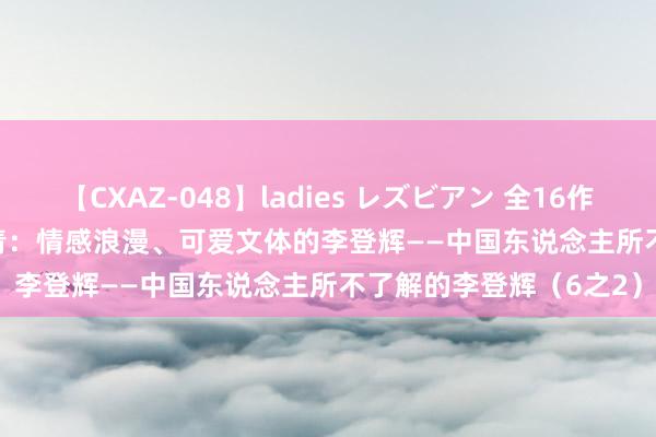 【CXAZ-048】ladies レズビアン 全16作品 PartIV 4時間 曹长青：情感浪漫、可爱文体的李登辉——中国东说念主所不了解的李登辉（6之2）