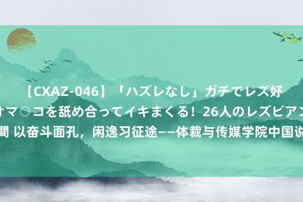 【CXAZ-046】「ハズレなし」ガチでレズ好きなお姉さんたちがオマ○コを舐め合ってイキまくる！26人のレズビアン 2 4時間 以奋斗面孔，闲逸习征途——体裁与传媒学院中国说念话体裁系召开实习动员大会