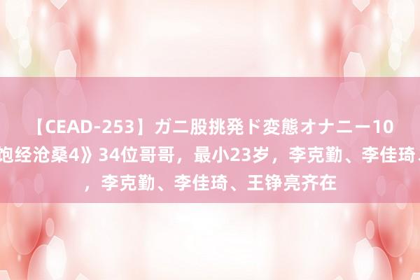 【CEAD-253】ガニ股挑発ド変態オナニー100人8時間 《饱经沧桑4》34位哥哥，最小23岁，李克勤、李佳琦、王铮亮齐在