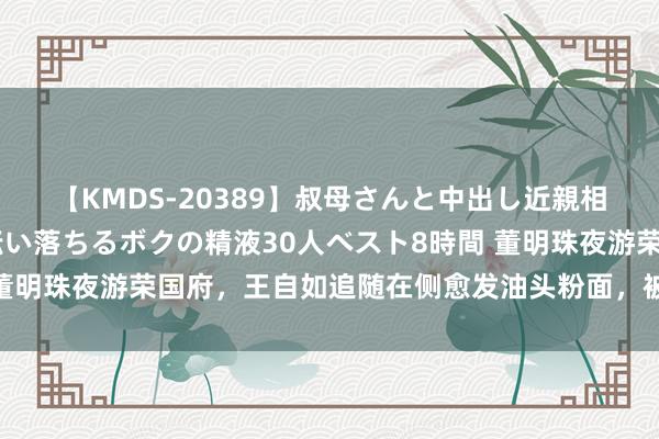 【KMDS-20389】叔母さんと中出し近親相姦 叔母さんの身体を伝い落ちるボクの精液30人ベスト8時間 董明珠夜游荣国府，王自如追随在侧愈发油头粉面，被指能演琏二爷