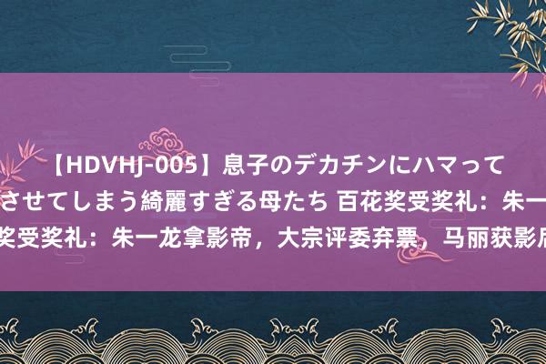 【HDVHJ-005】息子のデカチンにハマってしまい毎日のように挿入させてしまう綺麗すぎる母たち 百花奖受奖礼：朱一龙拿影帝，大宗评委弃票，马丽获影后迅速大哭