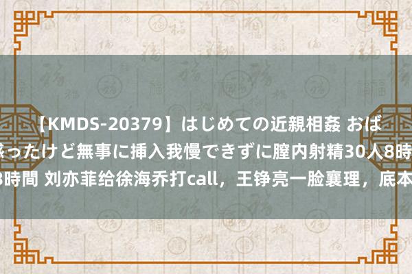 【KMDS-20379】はじめての近親相姦 おばさんの誘いに最初は戸惑ったけど無事に挿入我慢できずに膣内射精30人8時間 刘亦菲给徐海乔打call，王铮亮一脸襄理，底本“至人迷弟”这样多