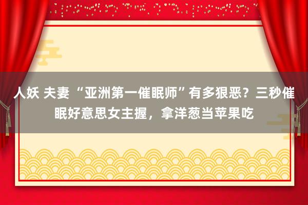 人妖 夫妻 “亚洲第一催眠师”有多狠恶？三秒催眠好意思女主握，拿洋葱当苹果吃