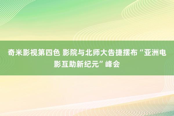 奇米影视第四色 影院与北师大告捷摆布“亚洲电影互助新纪元”峰会