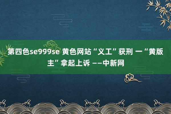 第四色se999se 黄色网站“义工”获刑 一“黄版主”拿起上诉 ——中新网