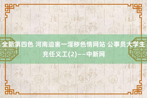 全新第四色 河南迫害一淫秽色情网站 公事员大学生充任义工(2)——中新网