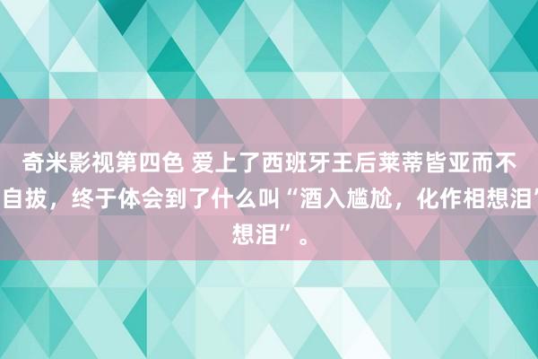 奇米影视第四色 爱上了西班牙王后莱蒂皆亚而不可自拔，终于体会到了什么叫“酒入尴尬，化作相想泪”。