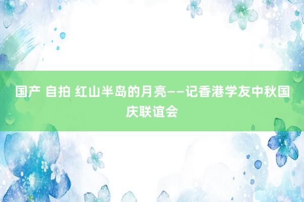 国产 自拍 红山半岛的月亮――记香港学友中秋国庆联谊会