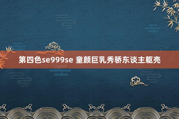 第四色se999se 童颜巨乳秀骄东谈主躯壳