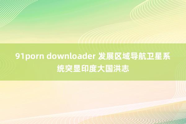 91porn downloader 发展区域导航卫星系统突显印度大国洪志