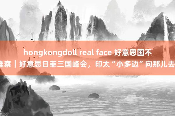 hongkongdoll real face 好意思国不雅察｜好意思日菲三国峰会，印太“小多边”向那儿去？