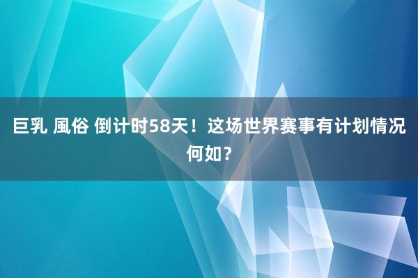 巨乳 風俗 倒计时58天！这场世界赛事有计划情况何如？