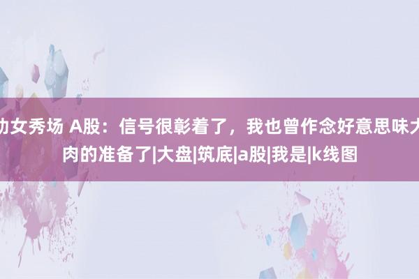 幼女秀场 A股：信号很彰着了，我也曾作念好意思味大肉的准备了|大盘|筑底|a股|我是|k线图