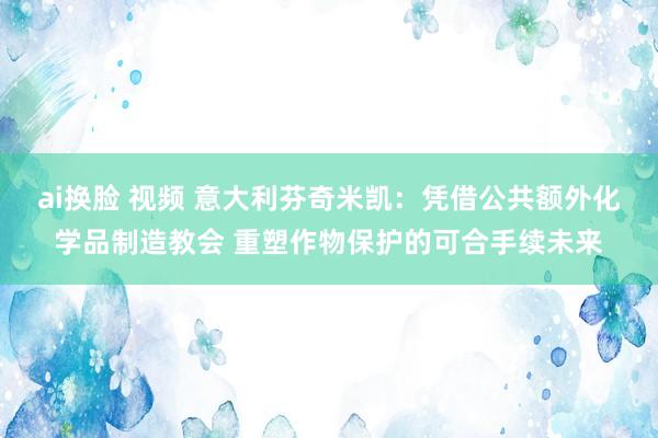 ai换脸 视频 意大利芬奇米凯：凭借公共额外化学品制造教会 重塑作物保护的可合手续未来