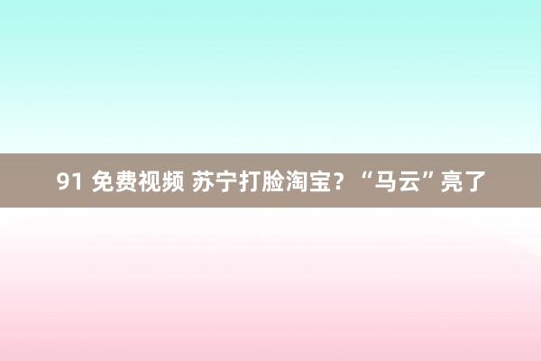 91 免费视频 苏宁打脸淘宝？“马云”亮了