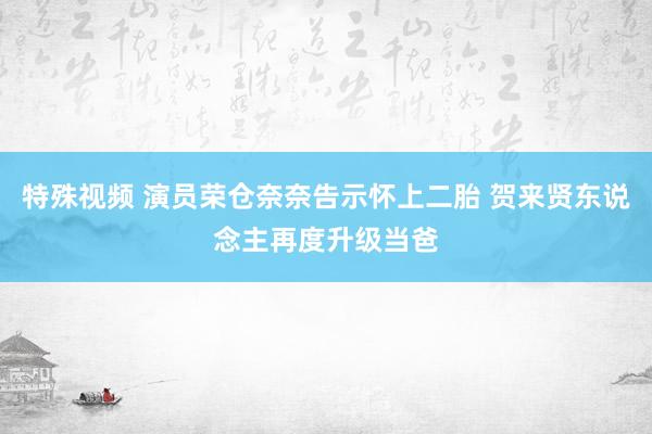 特殊视频 演员荣仓奈奈告示怀上二胎 贺来贤东说念主再度升级当爸