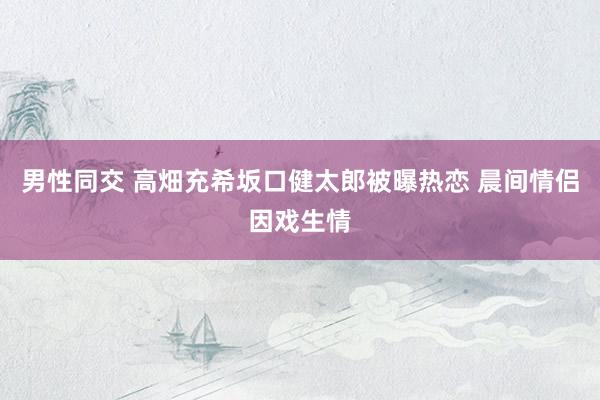 男性同交 高畑充希坂口健太郎被曝热恋 晨间情侣因戏生情