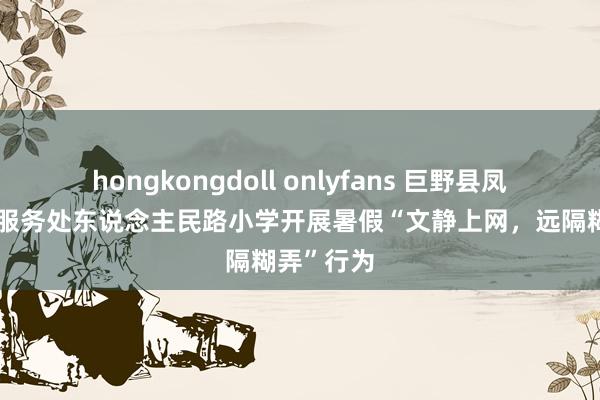 hongkongdoll onlyfans 巨野县凤凰街说念服务处东说念主民路小学开展暑假“文静上网，远隔糊弄”行为