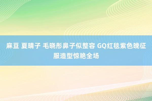 麻豆 夏晴子 毛晓彤鼻子似整容 GQ红毯紫色晚征服造型惊艳全场