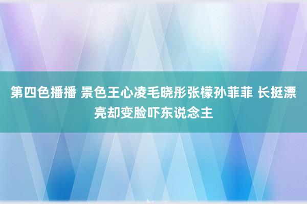 第四色播播 景色王心凌毛晓彤张檬孙菲菲 长挺漂亮却变脸吓东说念主