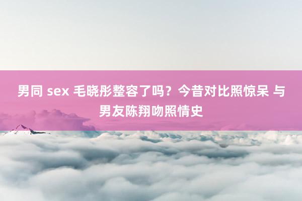 男同 sex 毛晓彤整容了吗？今昔对比照惊呆 与男友陈翔吻照情史