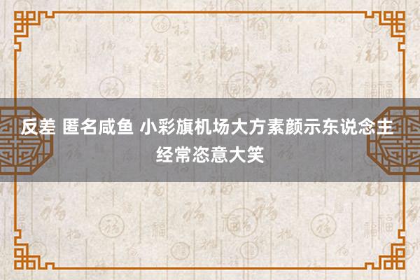 反差 匿名咸鱼 小彩旗机场大方素颜示东说念主 经常恣意大笑