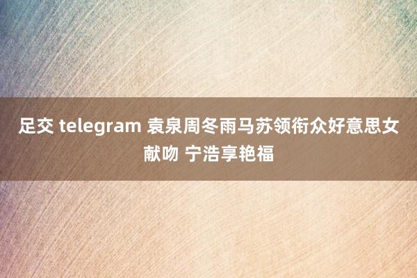 足交 telegram 袁泉周冬雨马苏领衔众好意思女献吻 宁浩享艳福