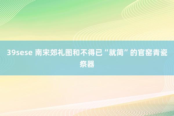 39sese 南宋郊礼图和不得已“就简”的官窑青瓷祭器