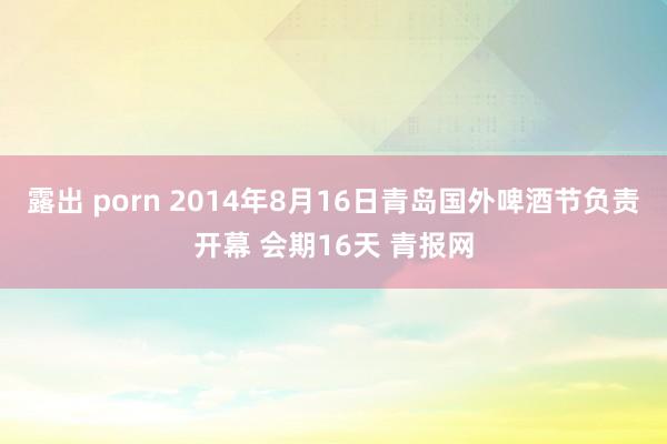 露出 porn 2014年8月16日青岛国外啤酒节负责开幕 会期16天 青报网