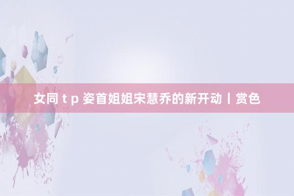 女同 t p 姿首姐姐宋慧乔的新开动丨赏色