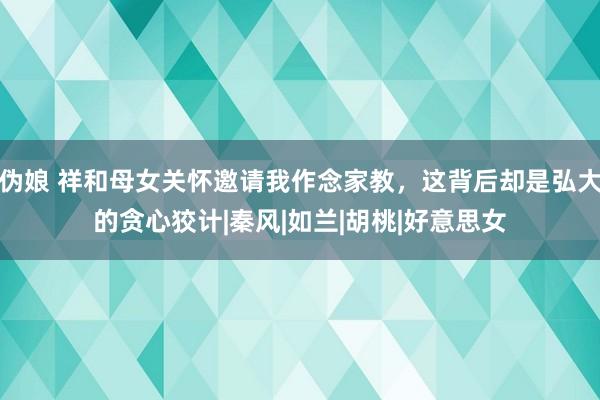 伪娘 祥和母女关怀邀请我作念家教，这背后却是弘大的贪心狡计|秦风|如兰|胡桃|好意思女