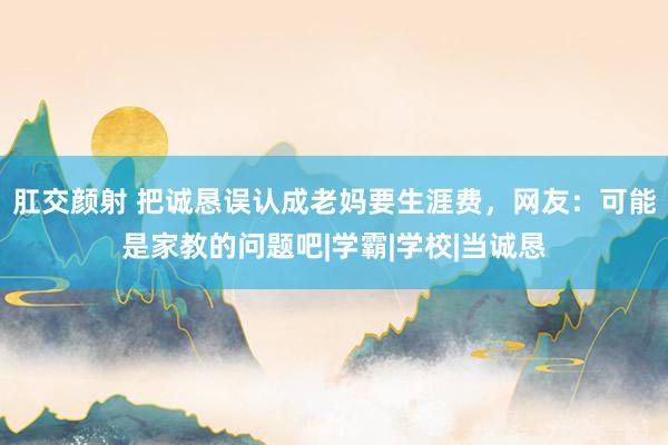 肛交颜射 把诚恳误认成老妈要生涯费，网友：可能是家教的问题吧|学霸|学校|当诚恳