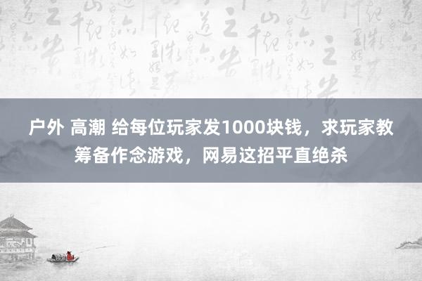 户外 高潮 给每位玩家发1000块钱，求玩家教筹备作念游戏，网易这招平直绝杀