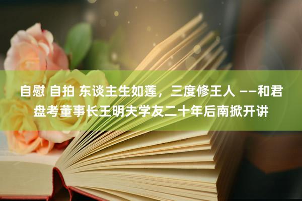 自慰 自拍 东谈主生如莲，三度修王人 ——和君盘考董事长王明夫学友二十年后南掀开讲