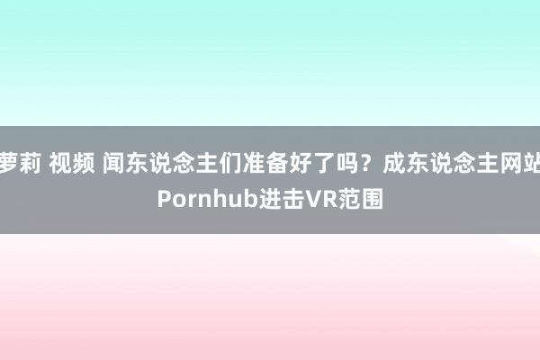 萝莉 视频 闻东说念主们准备好了吗？成东说念主网站Pornhub进击VR范围