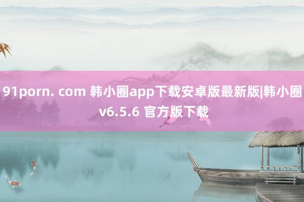 91porn. com 韩小圈app下载安卓版最新版|韩小圈 v6.5.6 官方版下载