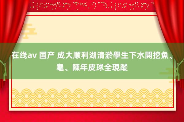 在线av 国产 成大顺利湖清淤學生下水開挖　魚、龜、陳年皮球全現蹤